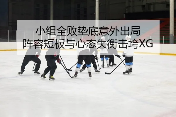 小组全败垫底意外出局 阵容短板与心态失衡击垮XG