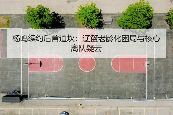 杨鸣续约后首道坎：辽篮老龄化困局与核心离队疑云